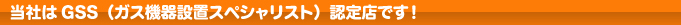 当社はGSS（ガス機器設置スペシャリスト）認定店です。
